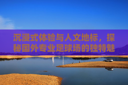 沉浸式体验与人文地标，探秘国外专业足球场的独特魅力