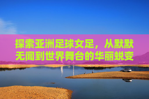 探索亚洲足球女足,从默默无闻到世界舞台的华丽蜕变