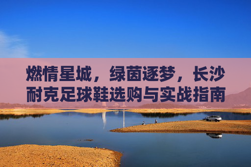 燃情星城,绿茵逐梦,长沙耐克足球鞋选购与实战指南