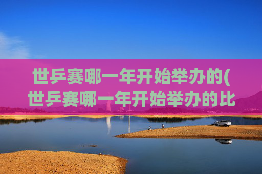 世乒赛哪一年开始举办的(世乒赛哪一年开始举办的比赛)