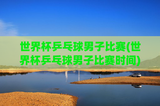 世界杯乒乓球男子比赛(世界杯乒乓球男子比赛时间)