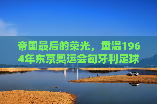 帝国最后的荣光,重温1964年东京奥运会匈牙利足球决赛的悲情时刻
