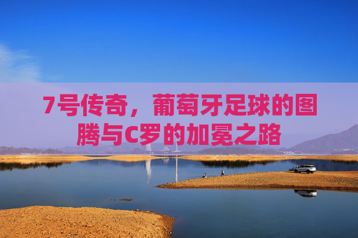 7号传奇，葡萄牙足球的图腾与C罗的加冕之路