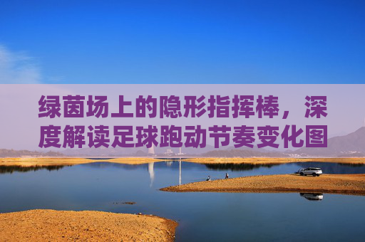 绿茵场上的隐形指挥棒，深度解读足球跑动节奏变化图