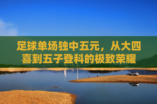 足球单场独中五元，从大四喜到五子登科的极致荣耀
