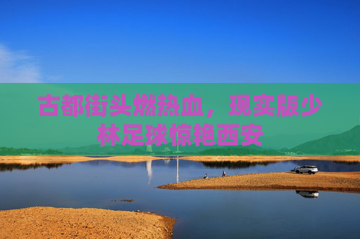 古都街头燃热血,现实版少林足球惊艳西安
