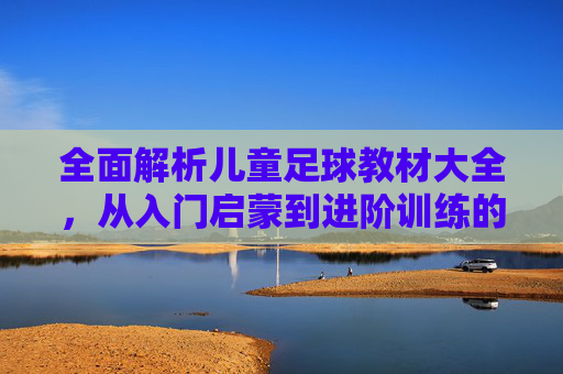 全面解析儿童足球教材大全,从入门启蒙到进阶训练的必备指南