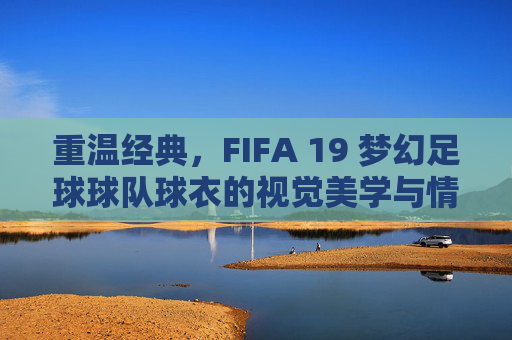 重温经典,FIFA 19 梦幻足球球队球衣的视觉美学与情怀
