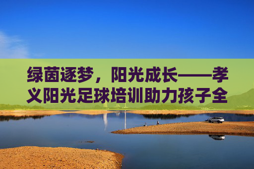 绿茵逐梦，阳光成长——孝义阳光足球培训助力孩子全面发展