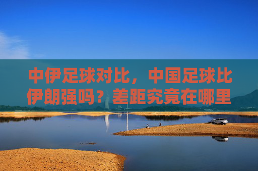 中伊足球对比,中国足球比伊朗强吗?差距究竟在哪里?