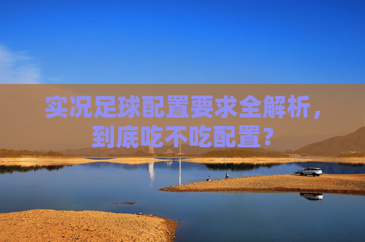 实况足球配置要求全解析,到底吃不吃配置?