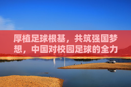 厚植足球根基,共筑强国梦想,中国对校园足球的全力支持