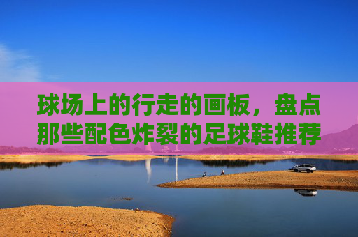 球场上的行走的画板,盘点那些配色炸裂的足球鞋推荐