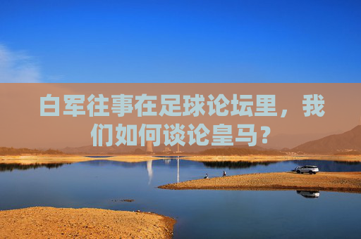 白军往事在足球论坛里，我们如何谈论皇马？