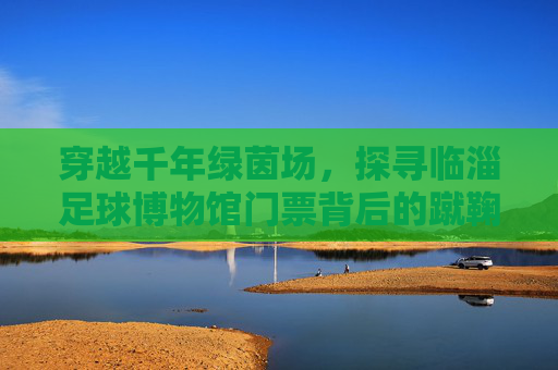 穿越千年绿茵场，探寻临淄足球博物馆门票背后的蹴鞠传奇