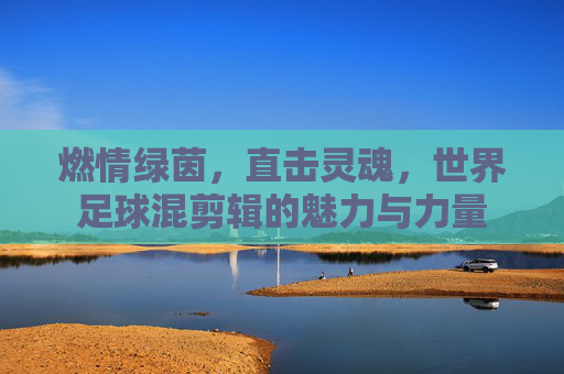 燃情绿茵，直击灵魂，世界足球混剪辑的魅力与力量