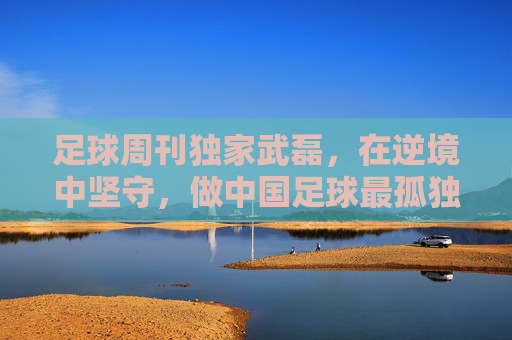 足球周刊独家武磊,在逆境中坚守,做中国足球最孤独的领航者