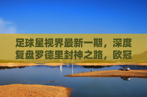 足球星视界最新一期,深度复盘罗德里封神之路,欧冠八强战硝烟再起