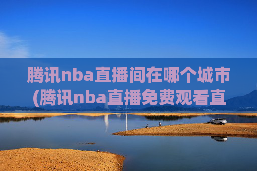 腾讯nba直播间在哪个城市(腾讯nba直播免费观看直播在线)
