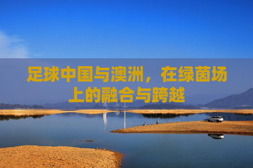 足球中国与澳洲,在绿茵场上的融合与跨越