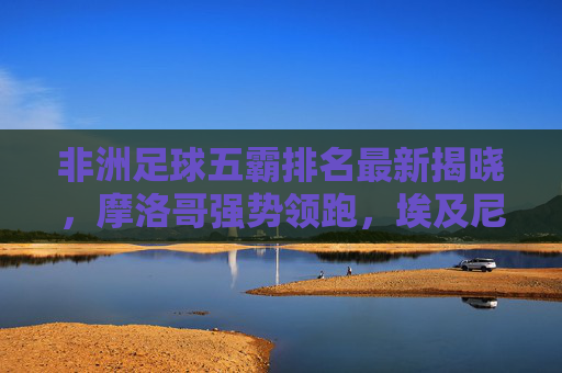 非洲足球五霸排名最新揭晓,摩洛哥强势领跑,埃及尼日利亚紧随其后