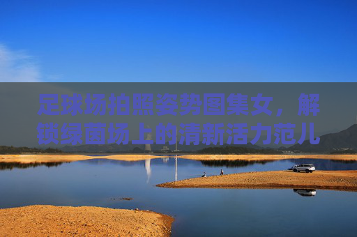 足球场拍照姿势图集女,解锁绿茵场上的清新活力范儿