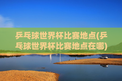 乒乓球世界杯比赛地点(乒乓球世界杯比赛地点在哪)
