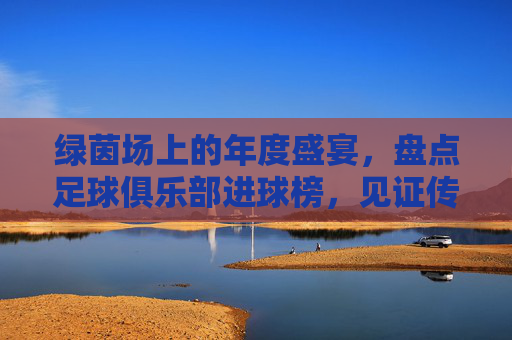 绿茵场上的年度盛宴,盘点足球俱乐部进球榜,见证传奇的诞生与更迭