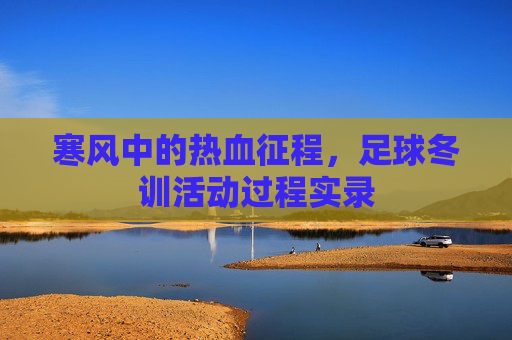 寒风中的热血征程,足球冬训活动过程实录
