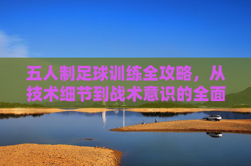 五人制足球训练全攻略,从技术细节到战术意识的全面提升