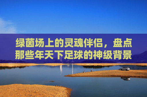 绿茵场上的灵魂伴侣，盘点那些年天下足球的神级背景音乐