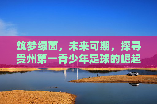 筑梦绿茵，未来可期，探寻贵州第一青少年足球的崛起之路