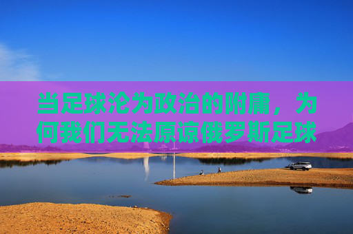 当足球沦为政治的附庸,为何我们无法原谅俄罗斯足球队