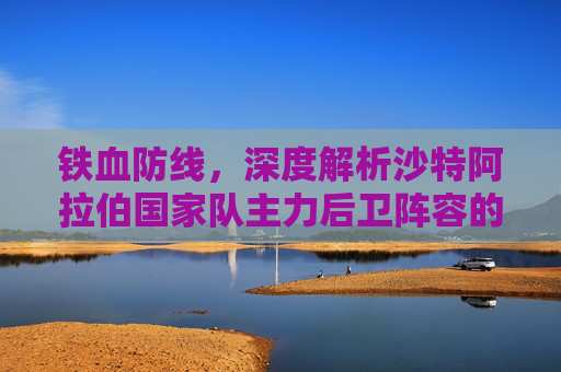 铁血防线，深度解析沙特阿拉伯国家队主力后卫阵容的攻防之道