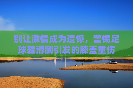 别让激情成为遗憾,警惕足球鞋滑倒引发的膝盖重伤