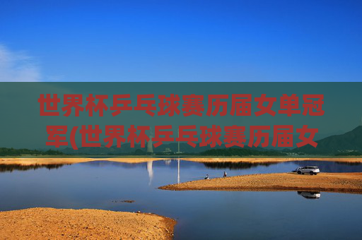 世界杯乒乓球赛历届女单冠军(世界杯乒乓球赛历届女单冠军是谁)