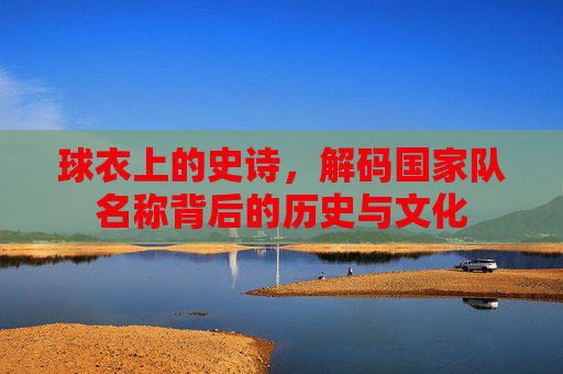 球衣上的史诗，解码国家队名称背后的历史与文化
