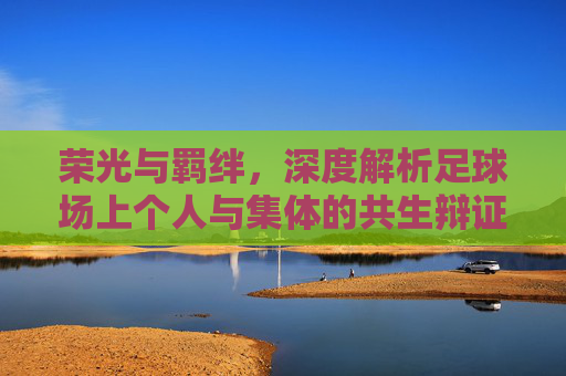 荣光与羁绊，深度解析足球场上个人与集体的共生辩证