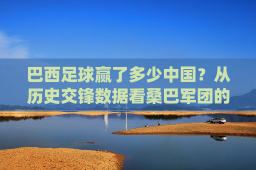 巴西足球赢了多少中国?从历史交锋数据看桑巴军团的绝对统治力