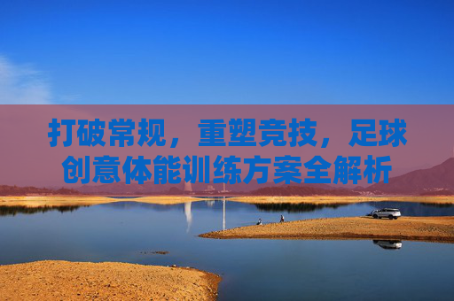 打破常规，重塑竞技，足球创意体能训练方案全解析