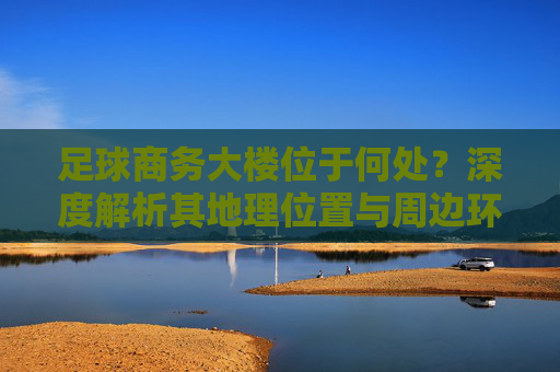 足球商务大楼位于何处？深度解析其地理位置与周边环境