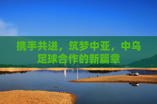 携手共进，筑梦中亚，中乌足球合作的新篇章