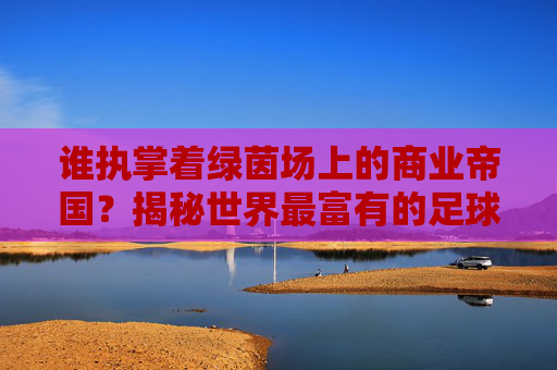 谁执掌着绿茵场上的商业帝国?揭秘世界最富有的足球俱乐部