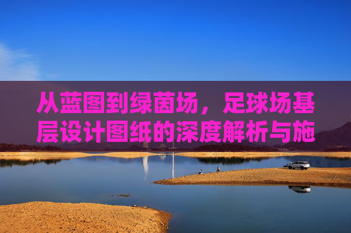 从蓝图到绿茵场，足球场基层设计图纸的深度解析与施工要点