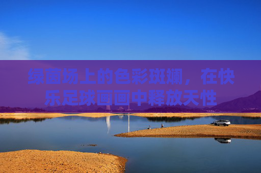 绿茵场上的色彩斑斓，在快乐足球画画中释放天性