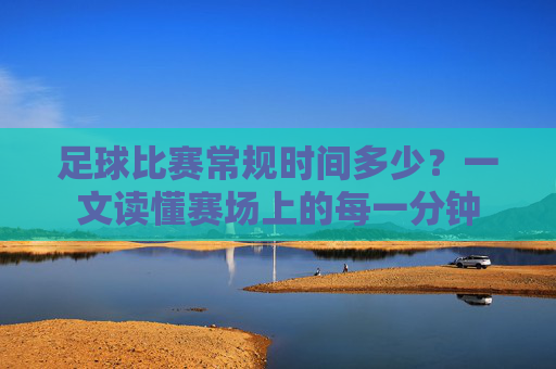 足球比赛常规时间多少?一文读懂赛场上的每一分钟