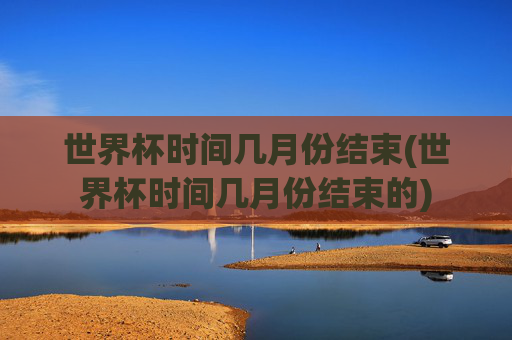 世界杯时间几月份结束(世界杯时间几月份结束的)