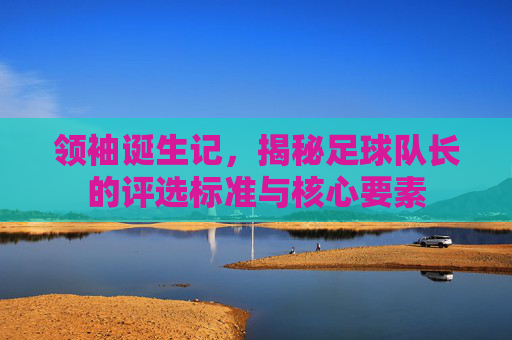 领袖诞生记,揭秘足球队长的评选标准与核心要素