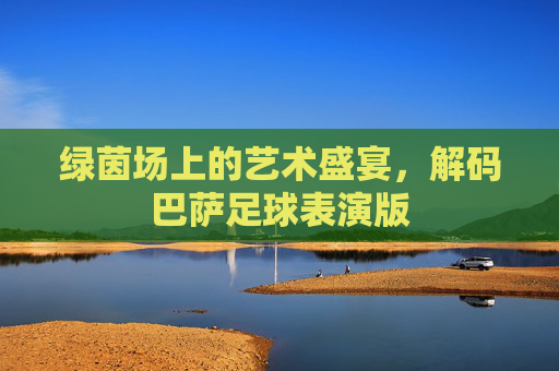 绿茵场上的艺术盛宴,解码巴萨足球表演版