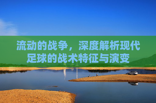流动的战争,深度解析现代足球的战术特征与演变